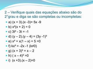 2 – Verifique quais das equações abaixo são do
2°grau e diga se são completas ou incompletas:
 a) (x + 3).(x -3)= 5x -9
 b) x²(x + 2) = 0
 c) 3t² - 3t = -1
 d) (y – 2).(y – 4) = (3y -1)²
 e) x² + x(1 – x) + 5 =0
 f) kx² = -2x -1 (k≠0)
 g) (x + 3)² = x – 2
 h) ( x – 4)² =0
 i) (x +3).(x – 2)=0
 