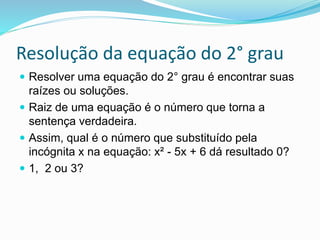 Resolução da equação do 2° grau
 Resolver uma equação do 2° grau é encontrar suas
raízes ou soluções.
 Raiz de uma equação é o número que torna a
sentença verdadeira.
 Assim, qual é o número que substituído pela
incógnita x na equação: x² - 5x + 6 dá resultado 0?
 1, 2 ou 3?
 