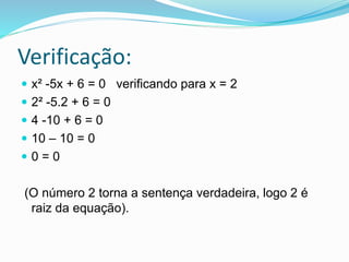 Verificação:
 x² -5x + 6 = 0 verificando para x = 2
 2² -5.2 + 6 = 0
 4 -10 + 6 = 0
 10 – 10 = 0
 0 = 0
(O número 2 torna a sentença verdadeira, logo 2 é
raiz da equação).
 