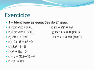 Exercícios
 1 – Identifique as equações do 2° grau.
 a) 3x² -5x +8 =0 i) (x – 2)² = 49
 b) 0x² -5x + 6 =0 j) kx² + k = ...