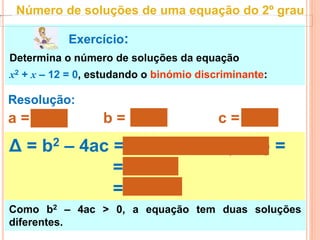 Exercício:
Determina o número de soluções da equação
x2 + x – 12 = 0, estudando o binómio discriminante:
Resolução:
a = 1 b = 1 c = – 12
Δ = b2 – 4ac = 12 – 4 × 1 × (– 12) =
= 1 + 48
= 49 > 0
Como b2 – 4ac > 0, a equação tem duas soluções
diferentes.
Número de soluções de uma equação do 2º grau
 