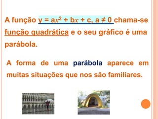 A função y = ax2 + bx + c, a ≠ 0 chama-se
função quadrática e o seu gráfico é uma
parábola.
A forma de uma parábola aparece em
muitas situações que nos são familiares.
 