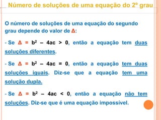 O número de soluções de uma equação do segundo
grau depende do valor de Δ:
- Se Δ = b2 – 4ac > 0, então a equação tem duas
soluções diferentes.
- Se Δ = b2 – 4ac = 0, então a equação tem duas
soluções iguais. Diz-se que a equação tem uma
solução dupla.
- Se Δ = b2 – 4ac < 0, então a equação não tem
soluções. Diz-se que é uma equação impossível.
Número de soluções de uma equação do 2º grau
 