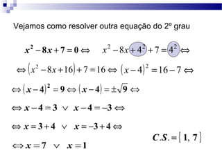Vejamos como resolver outra equação do 2º grau 
x2 - 8x + 7 = 0Û x2 -8x + 42 + 7 = 42 Û 
Û(x2 -8x +16) + 7 =16Û ( x - 4)2 =16 - 7Û 
Û( x - 4)2 = 9Û ( x - 4) = ± 9 Û 
Ûx -4 = 3 Ú x -4 = -3Û 
Û x = 3 + 4 Ú x = -3 + 4Û 
Ûx = 7 Ú x =1 
C.S. = { 1, 7 } 
 