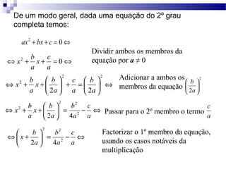 De um modo geral, dada uma equação do 2º grau 
completa temos: 
ax2 + bx + c = 0Û 
x c 
a 
Û 2 + + = 0Û 
a 
x b 
2 
b Û ÷ø 
ö 2 
çè 
÷ø 
æ 
a 
x b 
a 
ö çè 
b 
c 
ö çèæ = + ÷ø 
Û + + æ 
2 2 
2 
2 a 
a 
2a 
x b 
x b 2 
x b 
a 
ö çè 
c 
b 
Û - = ÷ø 
Û + + æ 
a 
a 
a 
2 2 
2 
2 4 
x b 2 
Ûæ + 
c 
b 
ö = - Û a 
÷øa 
çè 
a 
2 2 
2 4 
Dividir ambos os membros da 
equação por a ≠ 0 
Adicionar a ambos os 
membros da equação 
c 
Passar para o 2º membro o termo a 
Factorizar o 1º membro da equação, 
usando os casos notáveis da 
multiplicação 
 