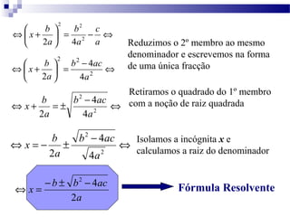 c 
x b b 
2 
Û - = ÷ø 
÷ø 
Reduzimos o 2º membro ao mesmo 
denominador e escrevemos na forma 
= b - ac 
Û de uma única fracção x b 
Ûæ + 2 
2 
4 
b ac 
Ûæ + 
x b 
a 
Û + = ± - 4 
Û 2 
2 a 
a 
b ac 
x b 
Û = - ± - Û 
2 
2 
4 
4 
a 
2 a 
Û = - ± 2 - 4 
x b b ac 
a 
2 
ö çè 
a 
a 
a 
2 2 
2 4 
Fórmula Resolvente 
ö çè 
2 2 
4 
4 
2 a 
Retiramos o quadrado do 1º membro 
com a noção de raiz quadrada 
Isolamos a incógnita x e 
calculamos a raiz do denominador 
 