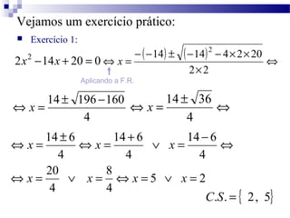 Vejamos um exercício prático: 
 Exercício 1: 
2x2 - ( - 14 ) ± ( - 14 ) 2 -14x + 20 = 0 - 4 ´ 2 ´ 
20 
Û 
´ 
Û = 
2 2 
x 
Aplicando a F.R. 
Û x = 14 ± 196 -160 Û = ± Û 
4 
x 14 36 
4 
Û = ± Û = + Ú = 14 - 6 
Û 
4 
x 14 6 x 14 6 
x 
4 
4 
Û x = 20 Ú x = Û x = Ú x = 
5 2 
8 
4 
4 
C.S. = { 2, 5} 
 