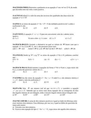 10-(CESGRANRIO) Determine o parâmetro m na equação x²+mx+m²-m-12=0, de modo
que ela tenha uma raiz nula e outra positiva.
11-(UNITAU) Qual é o valor da soma dos inversos dos quadrados das duas raízes da
equação x²+x+1=0?
12-(FEI) Se as raízes da equação x²+ bx + 27 = 0 são múltiplos positivos de 3, então o
coeficiente b vale:
a) 12
b) -12
c) 9
d) -9
e) 6
13-(FUVEST) A equação x² - x + c = 0 para um conveniente valor de c admite raízes
iguais a
a) -1 e 1
b) zero e dois c) -1 e zero d) 1 e -3
e) -1 e 2
14-(MACK-00-G2,3) Assinale a alternativa na qual os valores de θ fazem com que a
equação x²+2x+2.cos θ = 0 , em x, não possuem raízes reais.
a)π/3 < θ < π/2
b)2π/3< θ <π c) π< θ <4π/3 d) 4π/3< θ <5π/3 e)5π/3< θ <2π
15-(ANGLO) Sendo tg 18° e tg 72° as raízes da equação x²+bx+c=0, podemos concluir
que :
a) b = 0
b) b = 1
c)c = 0
d) c = 1
e) b + c =
1
16-(MACK-98-J-1) Relativamente à equações da forma x²+bx+c=0,em x, cujas raízes são
b e c, a soma dos possíveis valores de c é :
a)2
b) -2
c) 1
d) -1
e) 3
17-(UFPR)Uma das raízes da equação x² + bx + c = 0 onde b e c são números inteiros é
1 − 5 . Qual o valor do coeficiente c?
a) 0
b) -4
c) -5
d) 1/4
e) 1/5
18-(ITA-96) Seja α um número real tal que α > 2(1 + 2 ) e considere a equação
x 2 −αx + α +1 = 0 . Sabendo que as raízes reais dessa equação são as cotangentes de dois
dos ângulos internos de um triângulo, então o terceiro ângulo interno desse triângulo vale:
a) 30°
b) 45°
c) 60°
d) 135°
e) 120°
19-(UNICAMP-00) A soma de dois números positivos é igual ao triplo da diferença entre
esses mesmos dois números. Essa diferença, por sua vez, é igual ao dobro do quociente do
maior pelo menor.
a) Encontre esse dois números.
b) Escreva uma equação do tipo x² + bx + c = 0 , cujas raízes são aqueles dois números

 