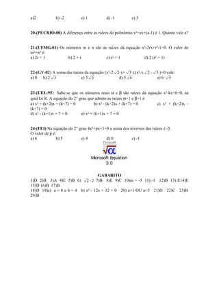 a)2

b) -2

c) 1

d) -1

e) 3

20-(PUCRIO-00) A diferença entre as raízes do polinômio x²+ax+(a-1) é 1. Quanto vale a?
21-(UFMG-01) Os números m e n são as raízes da equação x²-2rx+r²-1=0. O valor de
m²+n² é:
a) 2r + 1
b) 2 + r
c) r² + 1
d) 2 (r² + 1)
22-(GV-02) A soma das raízes da equação (x²-2 2 x+
a) 0 b) 2 3
c) 3 2
d) 5

3 ).(x²-x
6

2-

3 )=0

vale:

e) 6

5

23-(UEL-95) Sabe-se que os números reais α e β são raízes da equação x²-kx+6=0, na
qual k∈R. A equação do 2° grau que admite as raízes α+1 e β+1 é
a) x² + (k+2)x + (k+7) = 0
b) x² - (k+2)x + (k+7) = 0
c) x² + (k+2)x (k+7) = 0
d) x² - (k+1)x + 7 = 0
e) x² + (k+1)x + 7 = 0
24-(FEI) Na equação do 2° grau 4x²+px+1=0 a soma dos inversos das raízes é -5.
O valor de p é:
a) 6
b) 5
c) 4
d) 0
e) -1

Microsoft Equation
3.0
GABARITO
1)D 2)B 3)A 4)E 5)B 6) 2 / 2 7)B 8)E 9)C 10)m = -3 11) -1 12)B 13) E14)E
15)D 16)B 17)B
18)D 19)a) a = 8 e b = 4 b) x² - 12x + 32 = 0 20) a=1 OU a=3 21)D 22)C 23)B
24)B

 