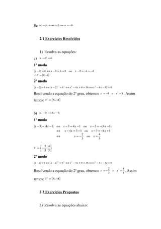 Se a =b Ûa =b ou a =-b 
2.1 Exercícios Resolvidos 
1) Resolva as equações: 
a) x -2 =6 
1º modo 
x x ou x 
- = Û - = = - =- =- 
V 
2 6 2 6 8 2 6 4 
{8; 4} 
 = - 
2º modo 
x -2 = 6Û( x -2)2 =62 Ûx2 -4x +4 =36Ûx2 -4x -32 =0 
Resolvendo a equação do 2º grau, obtemos x' = -4 e x'' = 8 . Assim 
temos: V ={8;-4} 
b) x-3 =4x -1 
1º modo 
x x x x ou x x 
- = - Û - = - - = - - 
3 4 1 3 4 1 3 (4 1) 
þ ý ü 
î í ì 
= - 
x x ou x x 
Û - = - - = - + 
4 3 1 3 4 1 
2 
Û = - = 
2 
; 4 
3 
5 
4 
5 
3 
V 
x ou x 
2º modo 
x -2 = 6Û( x -2)2 =62 Ûx2 -4x +4 =36Ûx2 -4x -32 =0 
Resolvendo a equação do 2º grau, obtemos 5 
x' = - 2 e x'' = 4 
. Assim 
3 
temos: V ={8;-4} 
2.2 Exercícios Propostos 
3) Resolva as equações abaixo: 
 