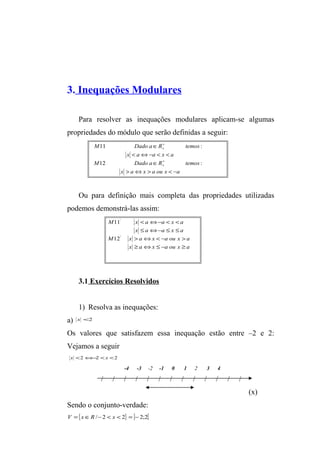 3. Inequações Modulares 
Para resolver as inequações modulares aplicam-se algumas 
propriedades do módulo que serão definidas a seguir: 
* 
+ 
M Dado a Î 
R temos 
11 : 
x < a Û- a < x < 
a 
* 
+ 
M Dado a Î 
R temos 
12 : 
x > a Û x > a ou x < - 
a 
Ou para definição mais completa das propriedades utilizadas 
podemos demonstrá-las assim: 
' 
M x < a Û- a < x < 
a 
x £ a Û- a £ x £ 
a 
11 
M x > a Û x < - a ou x > 
a 
x ³ a Û x £ - a ou x ³ 
a 
' 
12 
3.1 Exercícios Resolvidos 
1) Resolva as inequações: 
a) x <2 
Os valores que satisfazem essa inequação estão entre –2 e 2: 
Vejamos a seguir 
x <2Û-2 <x <2 
-4 -3 -2 -1 0 1 2 3 4 
/ / / / / / / / / / / / / 
(x) 
Sendo o conjunto-verdade: 
V ={xÎR /-2 < x < 2} = ]-2;2[ 
 
