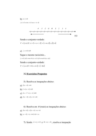 b) x >2 
x >2Ûx >2 ou x <-2 
-4 -3 -2 -1 0 1 2 3 4 
/ / / / / / / / / / / / / 
(x) 
Sendo o conjunto-verdade: 
V ={xÎR / x > 2 Úx < -2} = ]-¥;-2[È]2;¥[ 
c) x+3 £5 
Segue o mesmo raciocínio... 
x +3 £5Û-5 £x +3 £5Û-8 £x £2 
Sendo o conjunto-verdade: 
V ={xÎR /-8 £ x £ 2} =[-8;2] 
3.2 Exercícios Propostos 
5) Resolva as inequações abaixo: 
a) 3x -2 <4 
b) 1<x -1 £3 
c) 2x -7 +x -1 ³0 
d) 3x -4 +2x +1<0 
6) Resolva em R (reais) as inequações abaixo: 
a) 3x +2 -2x -1 >x +1 
b) x -2 -x +4 £1-x 
7) Sendo A = x +2 e B =x -5 , resolva a inequação 
 