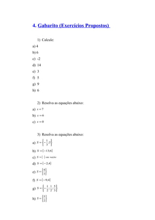 4. Gabarito (Exercícios Propostos) 
1) Calcule: 
a) 4 
b) 6 
c) -2 
d) 14 
e) 3 
f) 5 
g) 9 
h) 6 
2) Resolva as equações abaixo: 
a) x = 7 
b) x = 6 
c) x = 0 
3) Resolva as equações abaixo: 
a) þ ý ü 
S 1 
b) S ={-13;6} 
c) S ={ } ou vazio 
d) S ={-2;4} 
e) þ ý üî í ì 
î í ì 
= - ;3 
3 
S 4 
f) S ={-9;4} 
g) þ ý ü 
= 
3 
S 1 
î í ì 
= - 
; 5 
2 
3 
; 1 
2 
S 5 
h) þ ý ü 
î í ì 
= 
2 
 