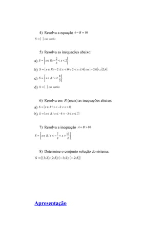 4) Resolva a equação A - B =10 
S ={ } ou vazio 
5) Resolva as inequações abaixo: 
a) þ ý ü 
S x R / 2 x 
b) S ={xÎR /-2 £ x < 0Ú2 < x £ 4} ou [-2;0[È]2;4] 
c) þ ý ü 
î í ì 
= Î - < < 2 
3 
S x R / x 8 
d) S ={ } ou vazio 
î í ì 
= Î ³ 
3 
6) Resolva em R (reais) as inequações abaixo: 
a) S = {xÎR / x < -2 Ú x > 0} 
b) S ={xÎR / x £ -5Ú-3 £ x £ 7} 
7) Resolva a inequação A + B > 10 
þ ý ü 
S x R / x 7 x 
î í ì 
= Î < - Ú > 
13 
2 
2 
8) Determine o conjunto solução do sistema: 
S ={(3;2); (2;3); (-3;2); (-2;3)} 
Apresentação 
 