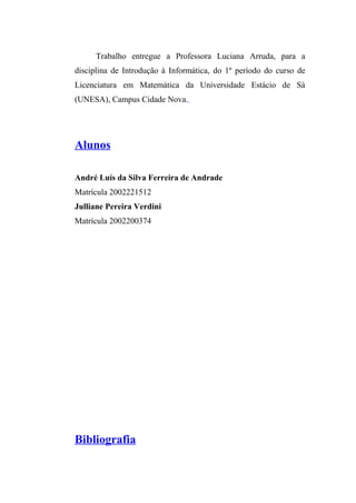 Trabalho entregue a Professora Luciana Arruda, para a 
disciplina de Introdução à Informática, do 1º período do curso de 
Licenciatura em Matemática da Universidade Estácio de Sá 
(UNESA), Campus Cidade Nova. 
Alunos 
André Luís da Silva Ferreira de Andrade 
Matrícula 2002221512 
Julliane Pereira Verdini 
Matrícula 2002200374 
Bibliografia 
 