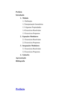 Prefácio 
Introdução 
1. Módulo 
1.1 Definição 
1.2 Interpretação Geométrica 
1.3 Algumas Propriedades 
1.4 Exercícios Resolvidos 
1.5 Exercícios Propostos 
2. Equações Modulares 
2.1 Exercícios Resolvidos 
2.2 Exercícios Propostos 
3. Inequações Modulares 
3.1 Exercícios Resolvidos 
3.2 Exercícios Propostos 
4. Gabarito 
Apresentação 
Bibliografia 
Prefácio 
 