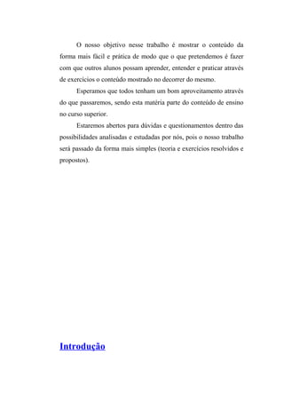O nosso objetivo nesse trabalho é mostrar o conteúdo da 
forma mais fácil e prática de modo que o que pretendemos é fazer 
com que outros alunos possam aprender, entender e praticar através 
de exercícios o conteúdo mostrado no decorrer do mesmo. 
Esperamos que todos tenham um bom aproveitamento através 
do que passaremos, sendo esta matéria parte do conteúdo de ensino 
no curso superior. 
Estaremos abertos para dúvidas e questionamentos dentro das 
possibilidades analisadas e estudadas por nós, pois o nosso trabalho 
será passado da forma mais simples (teoria e exercícios resolvidos e 
propostos). 
Introdução 
 