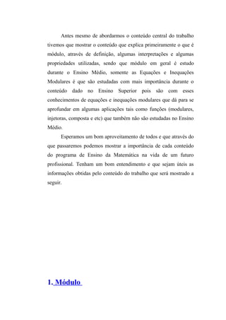 Antes mesmo de abordarmos o conteúdo central do trabalho 
tivemos que mostrar o conteúdo que explica primeiramente o que é 
módulo, através de definição, algumas interpretações e algumas 
propriedades utilizadas, sendo que módulo em geral é estudo 
durante o Ensino Médio, somente as Equações e Inequações 
Modulares é que são estudadas com mais importância durante o 
conteúdo dado no Ensino Superior pois são com esses 
conhecimentos de equações e inequações modulares que dá para se 
aprofundar em algumas aplicações tais como funções (modulares, 
injetoras, composta e etc) que também não são estudadas no Ensino 
Médio. 
Esperamos um bom aproveitamento de todos e que através do 
que passaremos podemos mostrar a importância de cada conteúdo 
do programa de Ensino da Matemática na vida de um futuro 
profissional. Tenham um bom entendimento e que sejam úteis as 
informações obtidas pelo conteúdo do trabalho que será mostrado a 
seguir. 
1. Módulo 
 
