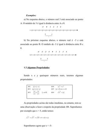 Exemplos: 
a) No esquema abaixo, o número real 3 está associado ao ponto 
A. O módulo de 3 é igual à distância entre A e 0. 
-1 0 1 2 3 4 
/ / / / / / / / / / / / / 
0 A 
 
3 
b) No próximo esquema abaixo, o número real é –3 e está 
associado ao ponto B. O módulo de -3 é igual à distância entre B e 
0. 
-4 -3 -2 -1 0 1 2 3 4 
/ / / / / / / / / / / / / 
B 0 
 
3 
1.3 Algumas Propriedades 
Sendo x e y quaisquer números reais, teremos algumas 
propriedades: 
2 2 
M 1 x = - x M 4 
x = 
x 
M xy x y M x x 
= × = Û = 
2 5 0 0 
( y ) M x x 
x 
y 
M x 
y 
2 
= ¹ = 
3 0 6 
As propriedades acima são todas imediatas, no entanto, tem-se 
uma observação a fazer a respeito da propriedade M6. Suponhamos 
por exemplo que x = 5, então temos: 
x2 = 52 = 25 =5 = 5 = x 
Suponhamos agora que x = -5: 
 