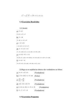 x2 = (-5)2 = 25 =5 = -5 = x 
1.4 Exercícios Resolvidos 
1) Calcule: 
a) 5+2 
5+2 =7 =7 
b) 3-8 
3-8 =-5 =5 
c) -2 +5 
-2 +5 =2+5 =7 
d) 3-5 +2-11 
3-5 +10-2 =-2 +8 =2+8 =10 
e) 4+3 2-9 --5 
4 +3-7 -(5) =4 +3(7) -5 =4 +21-5 =25-5 =20 
f) 4+5-3 
4+5+3 =4+8 =4+8 =12 =12 
2) Diga se as seqüências abaixo são verdadeiras ou falsas: 
a) 4+5 =4 +5 (Verdadeira) 
b) (-3)+(8) =-3 +8 (Falsa) 
c) 4 4 
= (Verdadeira) 
5 
5 
d) (4) ×(5) =4 × 5 (Verdadeira) 
e) (-3)+(-8) =-3 +-8 (Verdadeira) 
f) 4-7 =7-4 (Verdadeira) 
1.5 Exercícios Propostos 
 