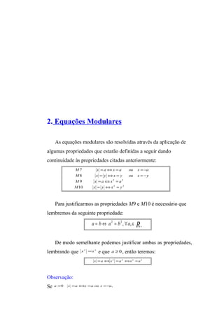 2. Equações Modulares 
As equações modulares são resolvidas através da aplicação de 
algumas propriedades que estarão definidas a seguir dando 
continuidade às propriedades citadas anteriormente: 
M x = a Û x = a ou x = - 
a 
M x = y Û x = y ou x = - 
y 
2 2 
M x = a Û x = 
a 
2 2 
7 
8 
9 
M 10 
x = y Û x = 
y 
Para justificarmos as propriedades M9 e M10 é necessário que 
lembremos da seguinte propriedade: 
a b a b a R+ = Û 2 = 2 , " ,Î 
De modo semelhante podemos justificar ambas as propriedades, 
lembrando que x2 =x2 e que a ³ 0, então teremos: 
x =aÛx2 =a2 Ûx2 =a2 
Observação: 
Se a >0 x =aÛx =a ou x =-a, 
 