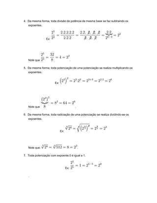 4. Da mesma forma, toda divisão de potência de mesma base se faz subtraindo os
expoentes.
Ex:
Note que .
5. Da mesma forma, toda potenciação de uma potenciação se realiza multiplicando os
expoentes.
Ex:
Note que .
6. Da mesma forma, toda radiciação de uma potenciação se realiza dividindo-se os
expoentes.
Ex:
Note que: .
7. Toda potenciação com expoente 0 é igual a 1.
Ex:
.
 