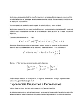 Neste caso, a equação algébrica transformou-se em uma equação do segundo grau, resolvida
através da fórmula de Bháskara. Note que este exercício cobrou vários conceitos na resolução
de equações exponenciais.
Um outro modo de resolução se dá através de substituição por outra variável.
Neste caso, quando há uma exponenciação comum em todos os termos da equação, podemos
substituí-la por uma variável simples, de modo a tornar a equação do 1º ou 2º graus e facilitar a
resolução.
Exemplo: vamos resolver 9x
+ 3 = 4.3x
.
Aproveitando-se de que o termo aparece em alguns termos da equação (e não aparece
nenhum outro tipo de exponenciação diferente), podemos fazer 3x
= y, e daí teremos:
Como y = 3x
é o valor que precisamos descobrir, fazemos:
Note que após resolver as equações do 1º/2º graus, criamos uma equação exponencial e a
resolvemos, gerando a solução final.
Exponenciais Crescentes e Decrescentes
Vamos observar mais um caso em que se usa funções exponenciais.
As substâncias químicas radioativas possuem uma característica que é chamada de meia-vida.
A meia-vida é um período de tempo no qual a quantidade presente da substância radioativa
 