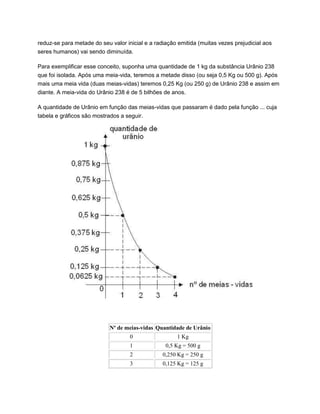 reduz-se para metade do seu valor inicial e a radiação emitida (muitas vezes prejudicial aos
seres humanos) vai sendo diminuída.
Para exemplificar esse conceito, suponha uma quantidade de 1 kg da substância Urânio 238
que foi isolada. Após uma meia-vida, teremos a metade disso (ou seja 0,5 Kg ou 500 g). Após
mais uma meia vida (duas meias-vidas) teremos 0,25 Kg (ou 250 g) de Urânio 238 e assim em
diante. A meia-vida do Urânio 238 é de 5 bilhões de anos.
A quantidade de Urânio em função das meias-vidas que passaram é dado pela função ... cuja
tabela e gráficos são mostrados a seguir.
Nº de meias-vidas Quantidade de Urânio
0 1 Kg
1 0,5 Kg = 500 g
2 0,250 Kg = 250 g
3 0,125 Kg = 125 g
 