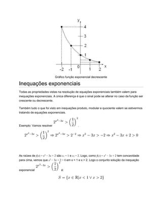 Gráfico função exponencial decrescente
Inequações exponenciais
Todas as propriedades vistas na resolução de equações exponenciais também valem para
inequações exponenciais. A única diferença é que o sinal pode se alterar no caso da função ser
crescente ou decrescente.
Também tudo o que foi visto em inequações produto, modular e quociente valem se estivermos
tratando de equações exponenciais.
Exemplo: Vamos resolver .
As raízes de f(x) = x2
− 3x + 2 são x1 = 1 e x2 = 2. Logo, como f(x) = x2
− 3x + 2 tem concavidade
para cima, vemos que x2
− 3x + 2 > 0 em x < 1 e x > 2. Logo o conjunto solução da inequação
exponencial é:
 