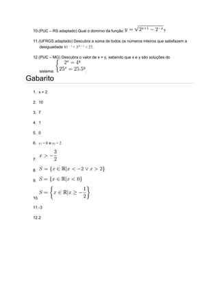 10.(PUC – RS adaptado) Qual o domínio da função ?
11.(UFRGS adaptado) Descubra a soma de todos os números inteiros que satisfazem a
desigualdade 81 − 1
< 32x + 1
< 27.
12.(PUC – MG) Descubra o valor de x + y, sabendo que x e y são soluções do
sistema: .
Gabarito
1. x = 2
2. 10
3. 7
4. 1
5. 0
6. x1 = 0 e x2 = 2
7.
8.
9.
10.
11.-3
12.2
 