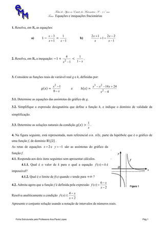 Ficha de Apoio ao Estudo da Matemática A – 11º ano
Tema: Equações e inequações fracionárias
Ficha Estruturada pela Professora Ana Paula Lopes Pág.1
1. Resolva, em , as equações:
a)
1
3


x
x
1
1
x
b)
1
22
1
12




x
x
x
x
2. Resolva, em , a inequação:
1
4
2
x x1
1
.
3. Considere as funções reais de variável real g e h, definidas por:
x
x


8
12
e
4
2414
2
23


x
xxx
3.1. Determine as equações das assíntotas do gráfico de g.
3.2. Simplifique a expressão designatória que define a função h, e indique o domínio de validade da
simplificação.
3.3. Determine as soluções naturais da condição
x
1
.
4. Na figura seguinte, está representada, num referencial o.n. xOy, parte da hipérbole que é o gráfico de
uma função f, de domínio .
As retas de equações 2x e 1y são as assíntotas do gráfico da
função f.
4.1. Responda aos dois itens seguintes sem apresentar cálculos.
4.1.1. Qual é o valor de k para o qual a equação kxf )( é
impossível?
4.1.2. Qual é o limite de f(x) quando x tende para ?
4.2. Admita agora que a função f é definida pela expressão
2
6
)(



x
x
xf
Resolva analiticamente a condição
2
4
)(



x
x
xf
Apresente o conjunto solução usando a notação de intervalos de números reais.
 