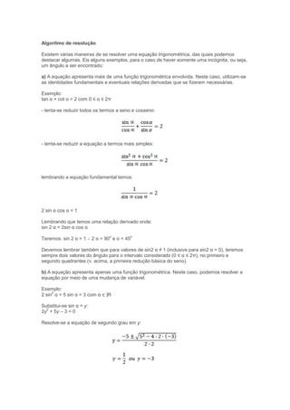 Algoritmo de resolução
Existem várias maneiras de se resolver uma equação trigonométrica, das quais podemos
destacar algumas. Eis alguns exemplos, para o caso de haver somente uma incógnita, ou seja,
um ângulo a ser encontrado:
a) A equação apresenta mais de uma função trigonométrica envolvida. Neste caso, utilizam-se
as identidades fundamentais e eventuais relações derivadas que se fizerem necessárias.
Exemplo:
tan α + cot α = 2 com 0 ≤ α ≤ 2π
- tenta-se reduzir todos os termos a seno e cosseno:
- tenta-se reduzir a equação a termos mais simples:
lembrando a equação fundamental temos:
2 sin α cos α = 1
Lembrando que temos uma relação derivado onde:
sin 2 α = 2sin α cos α
Teremos: sin 2 α = 1 ∴ 2 α = 90
o
e α = 45
o
Devemos lembrar também que para valores de sin2 α ≠ 1 (inclusive para sin2 α = 0), teremos
sempre dois valores do ângulo para o intervalo considerado (0 ≤ α ≤ 2π), no primeiro e
segundo quadrantes (v. acima, a primeira redução básica do seno).
b) A equação apresenta apenas uma função trigonométrica. Neste caso, podemos resolver a
equação por meio de uma mudança de variável.
Exemplo:
2 sin
2
α + 5 sin α = 3 com α ∈ |R
Substitui-se sin α = y:
2y
2
+ 5y – 3 = 0
Resolve-se a equação de segundo grau em y:
 