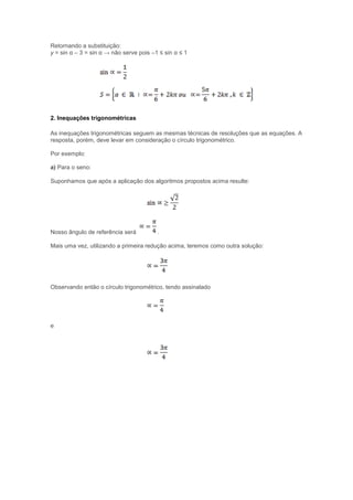 Retornando a substituição:
y = sin α – 3 = sin α → não serve pois –1 ≤ sin α ≤ 1
2. Inequações trigonométricas
As inequações trigonométricas seguem as mesmas técnicas de resoluções que as equações. A
resposta, porém, deve levar em consideração o círculo trigonométrico.
Por exemplo:
a) Para o seno:
Suponhamos que após a aplicação dos algoritmos propostos acima resulte:
Nosso ângulo de referência será .
Mais uma vez, utilizando a primeira redução acima, teremos como outra solução:
Observando então o círculo trigonométrico, tendo assinalado
e
 