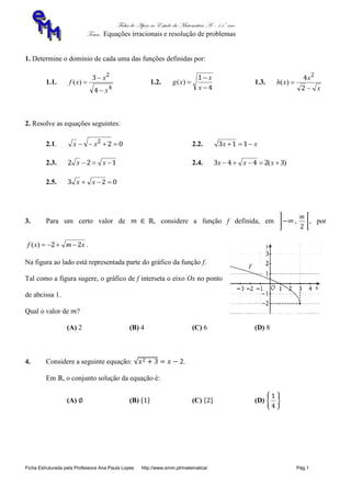 Ficha de Apoio ao Estudo da Matemática A – 11º ano
Tema: Equações irracionais e resolução de problemas
Ficha Estruturada pela Professora Ana Paula Lopes http://www.emm.pt/matematica/ Pág.1
1. Determine o domínio de cada uma das funções definidas por:
1.1.
4
2
4
3
x
x
xf


)( 1.2.
4
1



x
x
xg )( 1.3.
x
x
xh


2
4 2
)(
2. Resolve as equações seguintes:
2.1. 022
 xx 2.2. xx  113
2.3. 122  xx 2.4. )( 32443  xxx
2.5. 023  xx
3. Para um certo valor de , considere a função f definida, em
2
m
, por
xmxf 22 )( .
Na figura ao lado está representada parte do gráfico da função f.
Tal como a figura sugere, o gráfico de f interseta o eixo Ox no ponto
de abcissa 1.
Qual o valor de ?
(A) 2 (B) 4 (C) 6 (D) 8
4. Considere a seguinte equação: .
Em , o conjunto solução da equação é:
(A) (B) (C) (D)
4
1
 