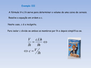 Exemplo III

A fórmula V=c.l.h serve para determinar o volume de uma caixa de cereais.

Resolve a equação em ordem a c.

Neste caso, c é a incógnita.

Para isolar c divide-se ambos os membros por lh e depois simplifica-se.


                V c.l.h
                        
                lh    lh
                c V
                      lh
 