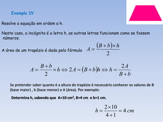 Exemplo IV

Resolve a equação em ordem a h.

Neste caso, a incógnita é a letra h, as outras letras funcionam como se fossem
números.

                                                 A
                                                    B  b   h
A área de um trapézio é dada pela fórmula
                                                             2

                   Bb
                        h  2 A  B  b h  h 
                                                    2A
                A
                    2                              Bb
    Se pretender saber quanto é a altura do trapézio é necessário conhecer os valores de B
    (base maior) , b (base menor) e A (área). Por exemplo:
     Determina h, sabendo que A=10 cm2, B=4 cm e b=1 cm.

                                                         2 10
                                                      h        4 cm
                                                         4 1
 