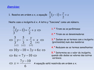 Exercícios:


 1. Resolve em ordem a x, a equação
                                      5
                                         y  1   x
                                                  y
                                      3           2
 Neste caso a incógnita é x. A letra y “funciona” como um número.

  5
     y  1   x 
              y                        1.º Tiram-se os parênteses
  3           2                        2.º Tiram-se os denominadores
   5      5    y
  y   x                           3.º Isolam-se os termos com a incógnita
   3       3   2 6                  (pretendida) num dos membros
      2    2    3 
                                       4.º Reduzem-se os termos semelhantes
  10 y  10  3 y  6 x 
                                 5.º Determina-se o valor da incógnita,
  6 x  7 y  10               quando são dados os valores das outras
                                  variáveis.
        7 y  10
 x              A equação está resolvida em ordem a x.
            6
 