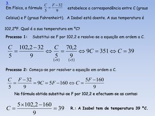 3.                   C F  32
Em Física, a fórmula             estabelece a correspondência entre C (graus
                     5   9
Celsius) e F (graus Fahrenheirt). A Isabel está doente. A sua temperatura é

102,2ºF. Qual é a sua temperatura em ºC?

Processo 1:   Substitui-se F por 102,2 e resolve-se a equação em ordem a C.

 C 102,2  32  C 70,2
                    9C  351  C  39
 5     9       5  9
                          9    5 

Processo 2: Começa-se por resolver a equação em ordem a C.

 C F  32                       5F  160
          9C  5F  160  C 
 5   9                             9
     Na fórmula obtida substitui-se F por 102,2 e efectuam-se as contas:

   5 102,2  160
C                 39             R.: A Isabel tem de temperatura 39 ºC.
         9
 