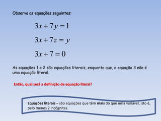 Observa as equações seguintes:


            3x  7 y  1
            3x  7 z  y
            3x  7  0
As equações 1 e 2 são equações literais, enquanto que, a equação 3 não é
uma equação literal.

Então, qual será a definição de equação literal?



        Equações literais – são equações que têm mais do que uma variável, isto é,
        pelo menos 2 incógnitas.
 