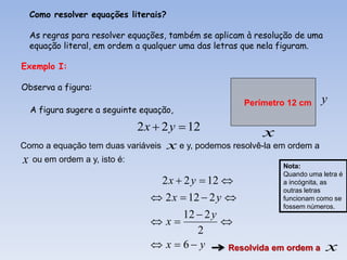 Como resolver equações literais?

  As regras para resolver equações, também se aplicam à resolução de uma
  equação literal, em ordem a qualquer uma das letras que nela figuram.

Exemplo I:

Observa a figura:
                                                     Perímetro 12 cm     y
  A figura sugere a seguinte equação,

                           2 x  2 y  12                x
Como a equação tem duas variáveis x e y, podemos resolvê-la em ordem a
x ou em ordem a y, isto é:                                    Nota:
                                                              Quando uma letra é
                                  2 x  2 y  12             a incógnita, as
                                                              outras letras
                                2 x  12  2 y              funcionam como se
                                                              fossem números.
                                     12  2 y
                               x            
                                        2
                                x  6 y      Resolvida em ordem a        x
 