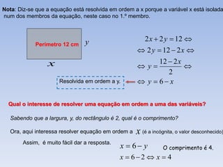 Nota: Diz-se que a equação está resolvida em ordem a x porque a variável x está isolada
num dos membros da equação, neste caso no 1.º membro.



                                 y                      2 x  2 y  12 
             Perímetro 12 cm
                                                      2 y  12  2 x 
                  x                                        12  2 x
                                                      y           
                                                              2
                      Resolvida em ordem a y.         y  6 x

  Qual o interesse de resolver uma equação em ordem a uma das variáveis?

   Sabendo que a largura, y, do rectângulo é 2, qual é o comprimento?

   Ora, aqui interessa resolver equação em ordem a   x (é a incógnita, o valor desconhecido)
        Assim, é muito fácil dar a resposta.
                                               x  6 y         O comprimento é 4.
                                               x  62  x  4
 