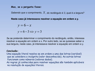 Mas, se a pergunta fosse:

    Sabendo que o comprimento,   x , do rectângulo é 3, qual é a largura?
    Neste caso já interessava resolver a equação em ordem a y.

          y  6 x
          y  63  y  3
Se se pretende determinar o comprimento do rectângulo, então, interessa
resolver a equação em ordem a x. Por outro lado, se se quisesse saber a
sua largura, neste caso, já interessava resolver a equação em ordem a y.

Conclusão:
Uma equação literal resolve-se em ordem a uma das letras (variável)
que se considera a incógnita (valor desconhecido). As outras letras
funcionam como números (valores dados).
As regras já conhecidas para resolver equações são também aplicáveis
na resolução de equações literais.
 