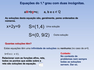 Equações do 1.º grau com duas incógnitas.

                    ax+by=c;        a, b e c
  As soluções desta equação são, geralmente, pares ordenados de
  números.

   x+2y=9              S=(1,4)           Uma solução


                       S=(0, 9/2)             Outra solução


  Quantas soluções têm?

 Estas equações têm uma infinidade de soluções ou nenhuma (no caso de a=0,

  b=0 e c    ).                                        Cuidado:
                                                       No contexto de
Relacionar com as funções afins, reta,                 problemas nem sempre
todos os pontos que estão sobre a                      todas as soluções
reta são soluções da equação.                          servem. Dar ex.
 