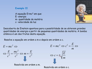 Exemplo II

           A equação E=mc2 em que:
           E- energia
           m- quantidade de matéria
           c- velocidade da luz

Descoberta de Einstein apontava para a possibilidade de se obterem grandes
quantidades de energia a partir de pequenas quantidades de matéria. A bomba
atómica é um dos frutos desta equação.

Resolve a equação em ordem a m e depois em ordem a c.
                                                       E
E  mc 
       2
                                           E  mc  c  
                                                   2      2

                                                       m
  E mc 2    E
 2  2 m 2                                      E
 c    c    c                               c
                                                   m

           Resolvida em ordem a m.
                                      Resolvida em ordem a c.
 