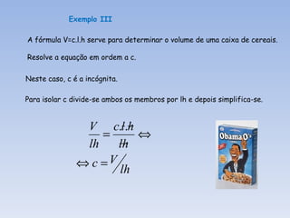Exemplo III

A fórmula V=c.l.h serve para determinar o volume de uma caixa de cereais.

Resolve a equação em ordem a c.

Neste caso, c é a incógnita.

Para isolar c divide-se ambos os membros por lh e depois simplifica-se.


                V c.l.h
                   =     ⇔
                lh    lh
               ⇔ c =V
                      lh
 