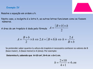 Exemplo IV

Resolve a equação em ordem a h.

Neste caso, a incógnita é a letra h, as outras letras funcionam como se fossem
números.

                                                 A=
                                                    ( B + b) × h
A área de um trapézio é dada pela fórmula
                                                             2

                      B+b                               2A
                A=        × h ⇔ 2 A = ( B + b) h ⇔ h =
                       2                               B+b
    Se pretender saber quanto é a altura do trapézio é necessário conhecer os valores de B
    (base maior) , b (base menor) e A (área). Por exemplo:
    Determina h, sabendo que A=10 cm2, B=4 cm e b=1 cm.

                                                         2 ×10
                                                      h=       = 4 cm
                                                         4 +1
 