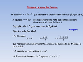 Exemplos de equações literais:


•A equação y = 6 x + 2 que representa uma reta não vertical (função afim)

•A equação   y = 6x       que representa uma reta que passa na origem
                          do referencial (função linear).
 (equações do 1.º grau com duas incógnitas)
                                                                   Geogebra
 Quantas soluções têm?

 •As fórmulas:                       b×h            ( B + b) × h
                 A = l2         A=             A=
                                      2                  2
 que representam, respetivamente, as áreas do quadrado, do triângulo e
 do trapézio.

  • A equação da relatividade E = mc2.

  •A fórmula do teorema de Pitágoras a = b + c
                                      2   2    2
 