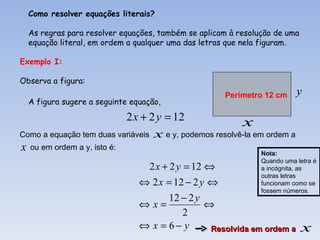 Como resolver equações literais?

  As regras para resolver equações, também se aplicam à resolução de uma
  equação literal, em ordem a qualquer uma das letras que nela figuram.

Exemplo I:

Observa a figura:
                                                    Perímetro 12 cm      y
  A figura sugere a seguinte equação,

                           2 x + 2 y = 12               x
Como a equação tem duas variáveis x e y, podemos resolvê-la em ordem a
x ou em ordem a y, isto é:                                    Nota:
                                                              Quando uma letra é
                                2 x + 2 y = 12 ⇔              a incógnita, as
                                                              outras letras
                               ⇔ 2 x = 12 − 2 y ⇔             funcionam como se
                                                              fossem números.
                                      12 − 2 y
                               ⇔x=             ⇔
                                          2
                               ⇔ x = 6− y       Resolvida em ordem a       x
 