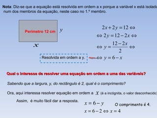 Nota: Diz-se que a equação está resolvida em ordem a x porque a variável x está isolada
num dos membros da equação, neste caso no 1.º membro.



                                y                      2 x + 2 y = 12 ⇔
            Perímetro 12 cm
                                                    ⇔ 2 y = 12 − 2 x ⇔
                 x                                        12 − 2 x
                                                    ⇔y=             ⇔
                                                              2
                     Resolvida em ordem a y.        ⇔ y = 6− x

  Qual o interesse de resolver uma equação em ordem a uma das variáveis?

  Sabendo que a largura, y, do rectângulo é 2, qual é o comprimento?

  Ora, aqui interessa resolver equação em ordem a   x (é a incógnita, o valor desconhecido)
       Assim, é muito fácil dar a resposta.
                                              x = 6− y          O comprimento é 4.
                                              x = 6−2 ⇔ x = 4
 