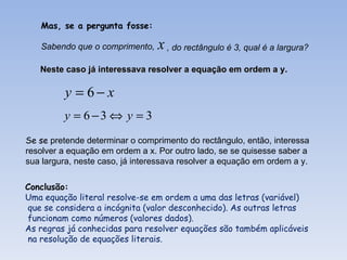 Mas, se a pergunta fosse:

   Sabendo que o comprimento,    x , do rectângulo é 3, qual é a largura?
   Neste caso já interessava resolver a equação em ordem a y.

          y = 6− x
         y = 6−3 ⇔ y = 3
Se se pretende determinar o comprimento do rectângulo, então, interessa
resolver a equação em ordem a x. Por outro lado, se se quisesse saber a
sua largura, neste caso, já interessava resolver a equação em ordem a y.

Conclusão:
Uma equação literal resolve-se em ordem a uma das letras (variável)
que se considera a incógnita (valor desconhecido). As outras letras
funcionam como números (valores dados).
As regras já conhecidas para resolver equações são também aplicáveis
na resolução de equações literais.
 